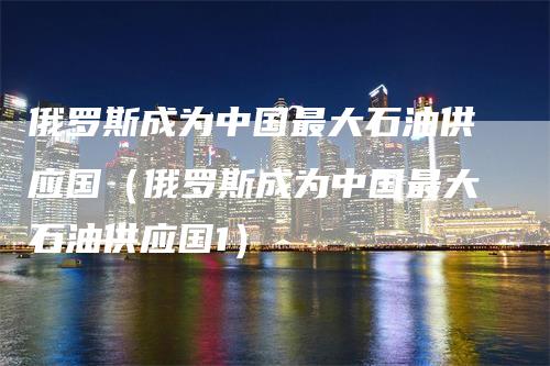 俄罗斯成为中国最大石油供应国（俄罗斯成为中国最大石油供应国1）-领航期货