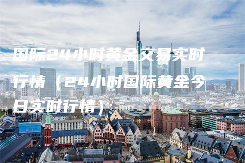 国际24小时黄金交易实时行情（24小时国际黄金今日实时行情）-领航期货