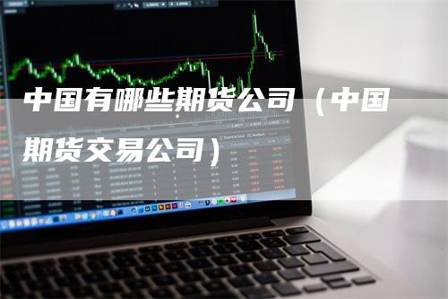 中国有哪些期货公司（中国期货交易公司）-领航期货