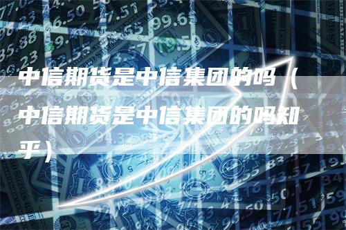 中信期货是中信集团的吗（中信期货是中信集团的吗知乎）-领航期货