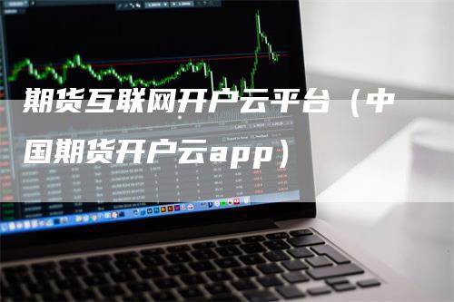 期货互联网开户云平台（中国期货开户云app）-领航期货