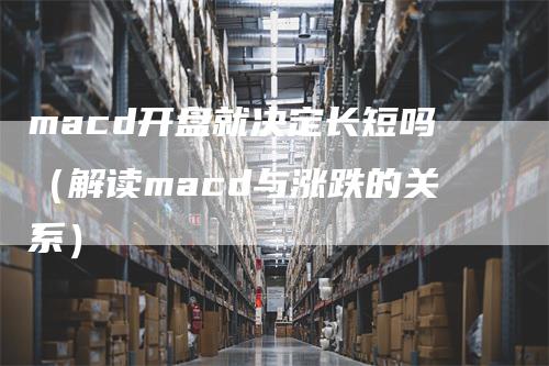 macd开盘就决定长短吗（解读macd与涨跌的关系）-领航期货