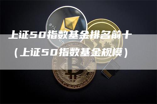 上证50指数基金排名前十（上证50指数基金规模）-领航期货