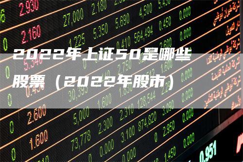 2022年上证50是哪些股票（2022年股市）