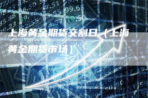 上海黄金期货交割日（上海黄金期货市场）-领航期货