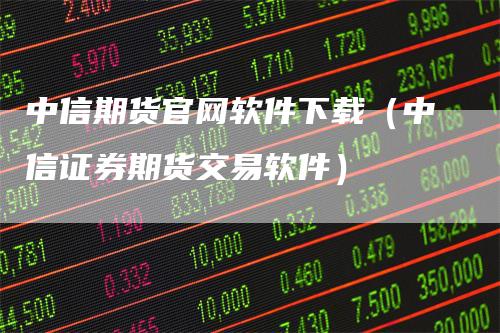 中信期货官网软件下载（中信证券期货交易软件）-领航期货