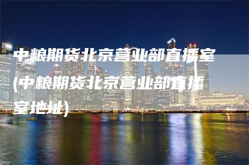 中粮期货北京营业部直播室(中粮期货北京营业部直播室地址)-领航期货