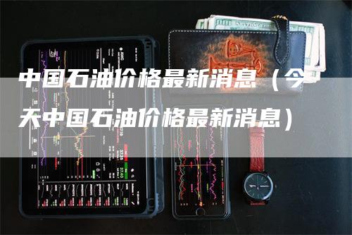 中国石油价格最新消息（今天中国石油价格最新消息）-领航期货