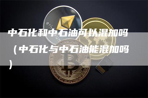 中石化和中石油可以混加吗（中石化与中石油能混加吗）-领航期货