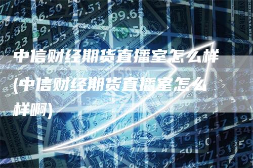 中信财经期货直播室怎么样(中信财经期货直播室怎么样啊)