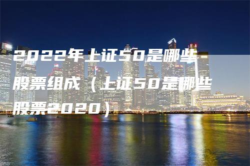 2022年上证50是哪些股票组成（上证50是哪些股票2020）