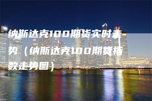 纳斯达克100期货实时走势（纳斯达克100期货指数走势图）-领航期货