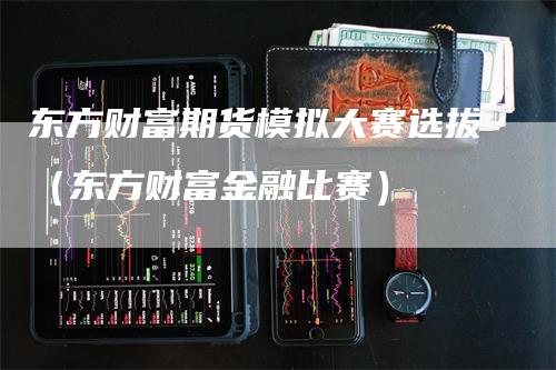 东方财富期货模拟大赛选拔（东方财富金融比赛）-领航期货