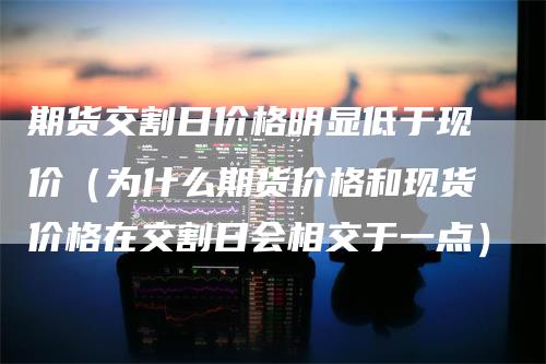 期货交割日价格明显低于现价（为什么期货价格和现货价格在交割日会相交于一点）-领航期货