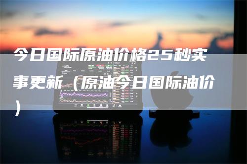 今日国际原油价格25秒实事更新（原油今日国际油价）-领航期货