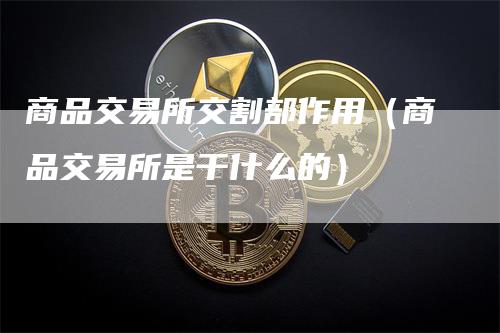 商品交易所交割部作用（商品交易所是干什么的）-领航期货