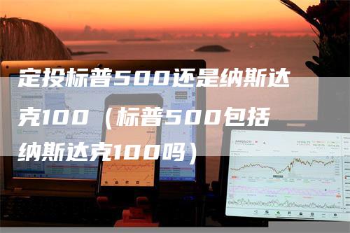 定投标普500还是纳斯达克100（标普500包括纳斯达克100吗）