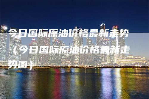 今日国际原油价格最新走势（今日国际原油价格最新走势图）-领航期货