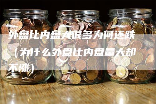 外盘比内盘大很多为何还跌（为什么外盘比内盘量大却不涨）-领航期货