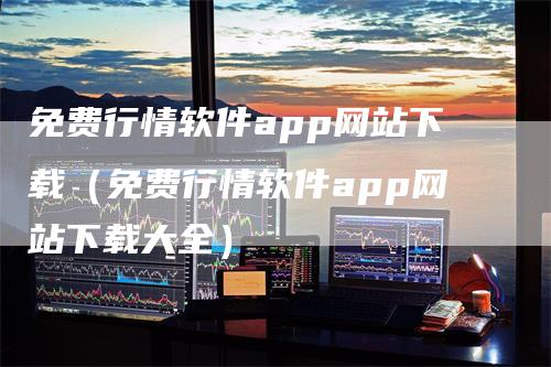 免费行情软件app网站下载（免费行情软件app网站下载大全）-领航期货