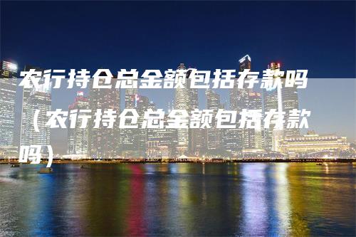 农行持仓总金额包括存款吗（农行持仓总金额包括存款吗）-领航期货