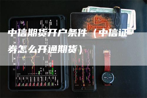 中信期货开户条件（中信证券怎么开通期货）-领航期货