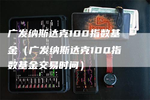 广发纳斯达克100指数基金（广发纳斯达克100指数基金交易时间）