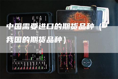 中国需要进口的期货品种（我国的期货品种）-领航期货