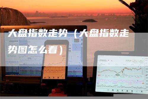 大盘指数走势（大盘指数走势图怎么看）-领航期货