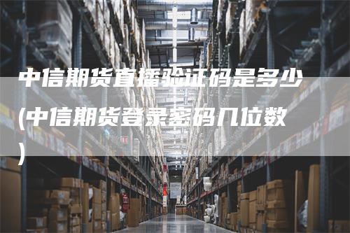 中信期货直播验证码是多少(中信期货登录密码几位数)-领航期货