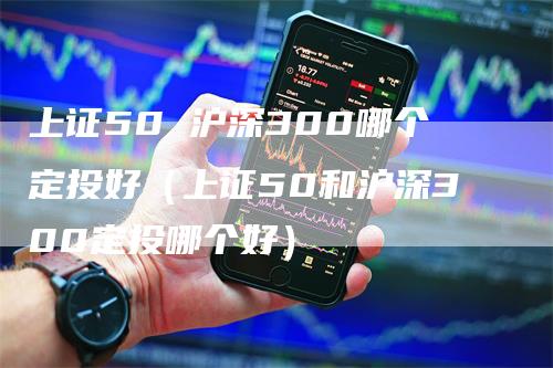 上证50 沪深300哪个定投好（上证50和沪深300定投哪个好）