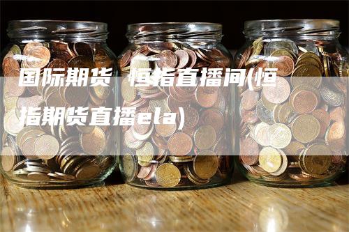 国际期货 恒指直播间(恒指期货直播ela)-领航期货