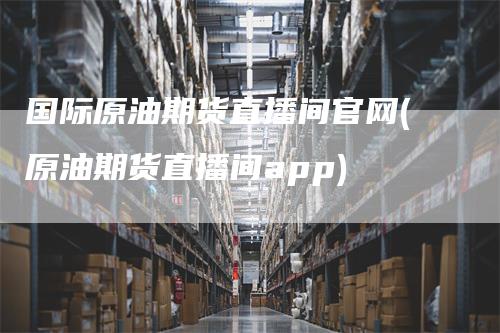 国际原油期货直播间官网(原油期货直播间app)-领航期货