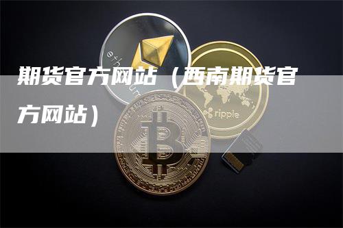 期货官方网站（西南期货官方网站）-领航期货