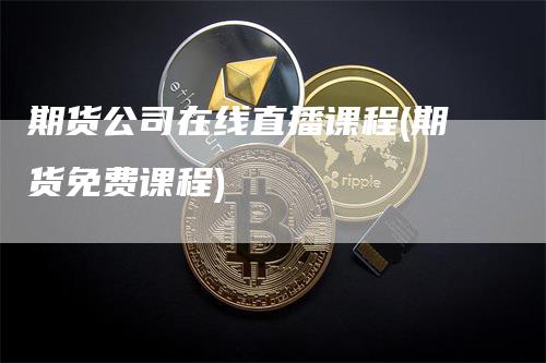 期货公司在线直播课程(期货免费课程)-领航期货