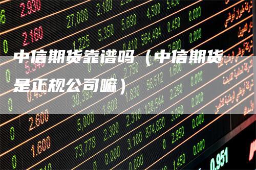 中信期货靠谱吗（中信期货是正规公司嘛）-领航期货