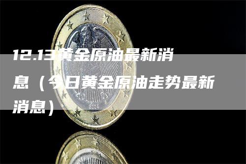 12.13黄金原油最新消息（今日黄金原油走势最新消息）-领航期货