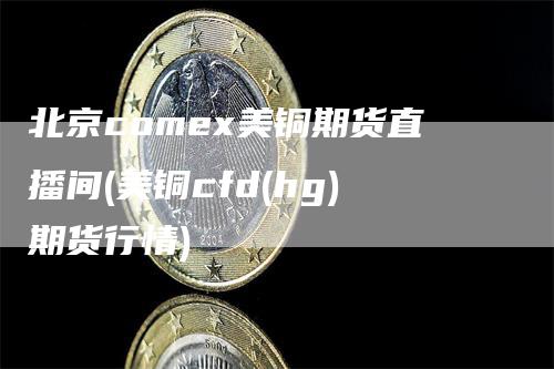 北京comex美铜期货直播间(美铜cfd(hg)期货行情)-领航期货