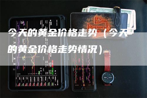 今天的黄金价格走势（今天的黄金价格走势情况）-领航期货