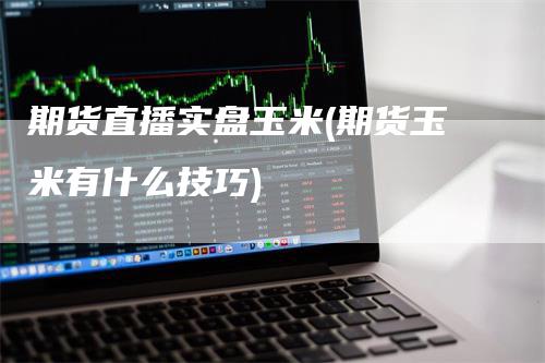 期货直播实盘玉米(期货玉米有什么技巧)-领航期货