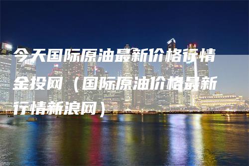 今天国际原油最新价格行情金投网（国际原油价格最新行情新浪网）-领航期货