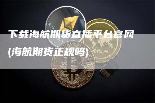 下载海航期货直播平台官网(海航期货正规吗)