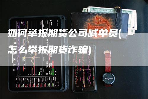 如何举报期货公司喊单员(怎么举报期货诈骗)-领航期货