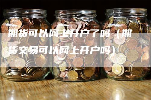 期货可以网上开户了吗（期货交易可以网上开户吗）-领航期货